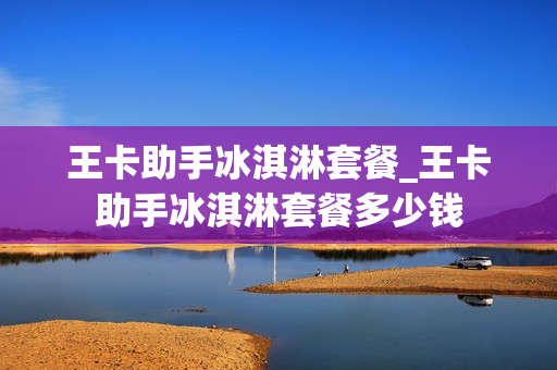王卡助手冰淇淋套餐_王卡助手冰淇淋套餐多少钱