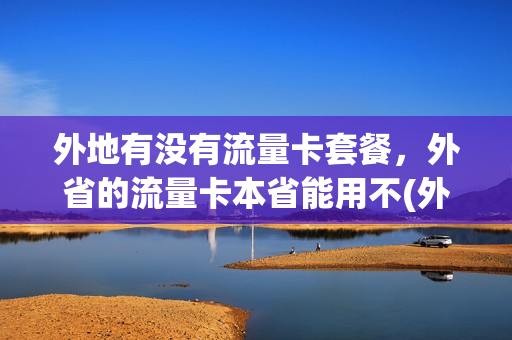 外地有没有流量卡套餐，外省的流量卡本省能用不(外省流量卡受限制吗)