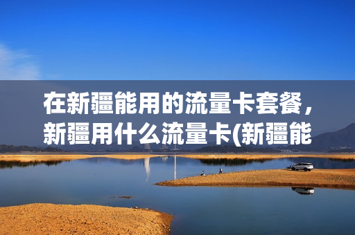 在新疆能用的流量卡套餐，新疆用什么流量卡(新疆能用的纯流量卡)