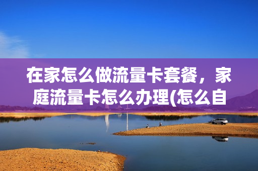 在家怎么做流量卡套餐，家庭流量卡怎么办理(怎么自己做流量卡)