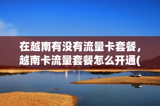 在越南有没有流量卡套餐，越南卡流量套餐怎么开通(在越南半年以上用什么流量卡)