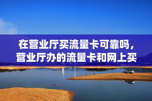 在营业厅买流量卡可靠吗，营业厅办的流量卡和网上买的一样吗(营业厅的流量卡一般多少钱)