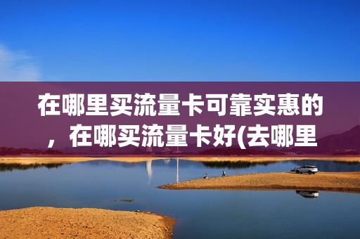在哪里买流量卡可靠实惠的，在哪买流量卡好(去哪里买流量卡可靠)