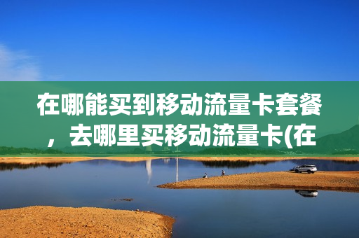 在哪能买到移动流量卡套餐，去哪里买移动流量卡(在哪里可以买移动流量包)