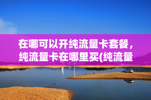 在哪可以开纯流量卡套餐，纯流量卡在哪里买(纯流量卡哪里可以办)