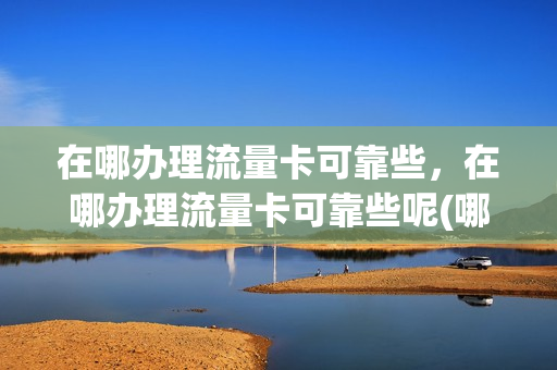 在哪办理流量卡可靠些，在哪办理流量卡可靠些呢(哪里能办流量卡)