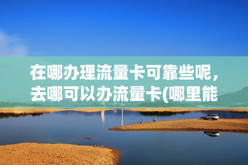 在哪办理流量卡可靠些呢，去哪可以办流量卡(哪里能办理流量卡)