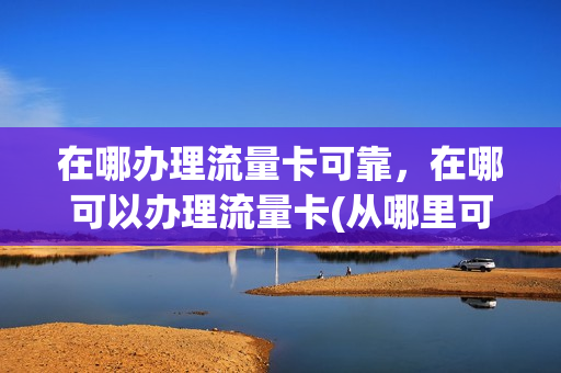 在哪办理流量卡可靠，在哪可以办理流量卡(从哪里可以办流量卡)