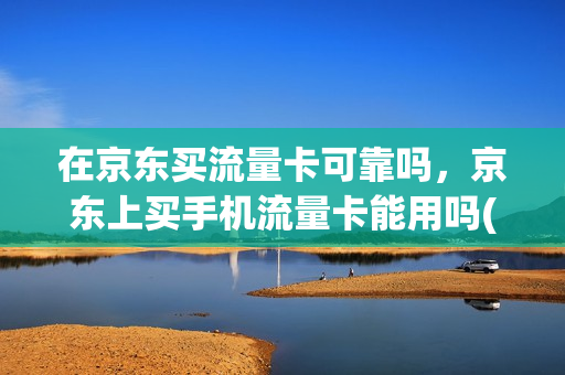 在京东买流量卡可靠吗，京东上买手机流量卡能用吗(京东购买流量卡安全吗)