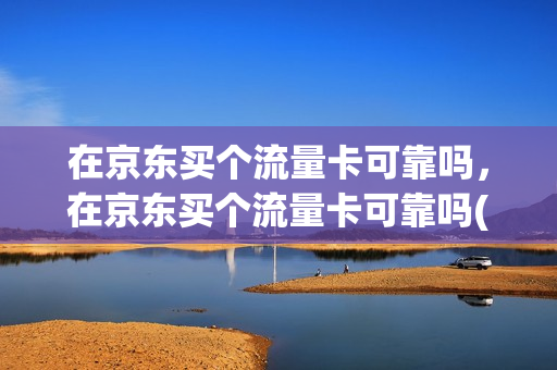 在京东买个流量卡可靠吗，在京东买个流量卡可靠吗(在京东上买的流量卡是真的吗)