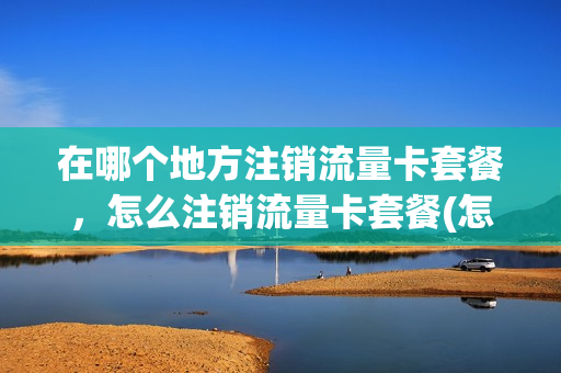 在哪个地方注销流量卡套餐，怎么注销流量卡套餐(怎样注销流量卡绑定手机号)