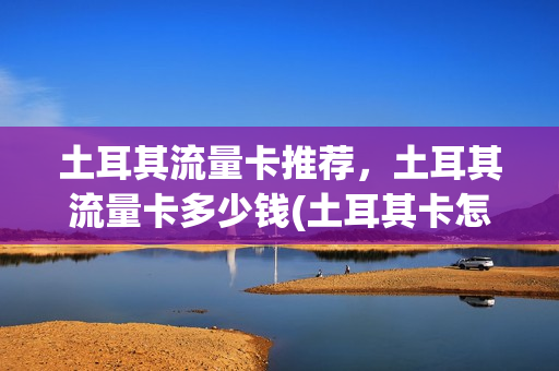 土耳其流量卡推荐，土耳其流量卡多少钱(土耳其卡怎么查流量)