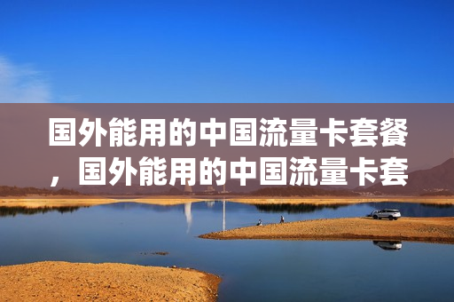 国外能用的中国流量卡套餐，国外能用的中国流量卡套餐(有没有国外流量卡)