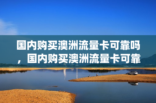 国内购买澳洲流量卡可靠吗，国内购买澳洲流量卡可靠吗知乎(澳大利亚手机卡套餐)