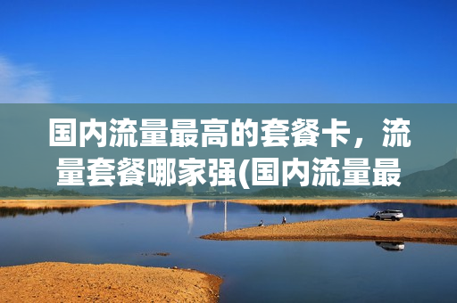 国内流量最高的套餐卡，流量套餐哪家强(国内流量最高的套餐卡,流量套餐哪家强一些)