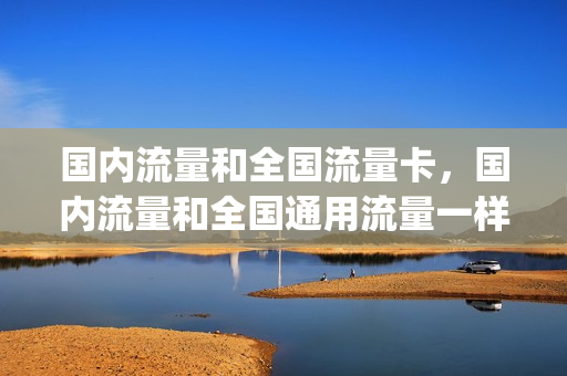 国内流量和全国流量卡，国内流量和全国通用流量一样吗(国内流量和全国通用流量的区别)
