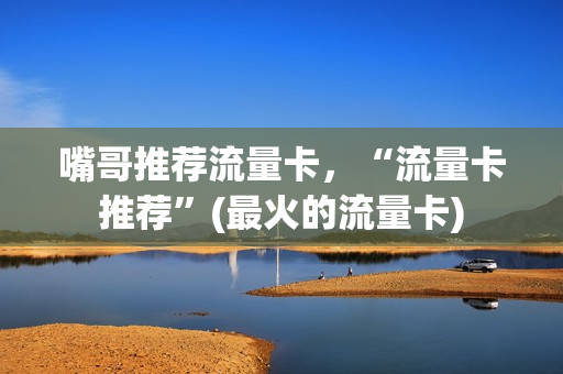嘴哥推荐流量卡，“流量卡推荐”(最火的流量卡)