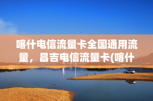 喀什电信流量卡全国通用流量，昌吉电信流量卡(喀什电信流量卡全国通用流量,昌吉电信流量卡可以用吗)