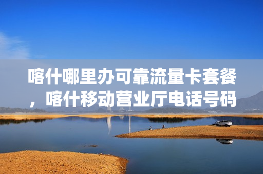 喀什哪里办可靠流量卡套餐，喀什移动营业厅电话号码多少(喀什市移动公司电话)