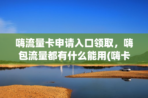 嗨流量卡申请入口领取，嗨包流量都有什么能用(嗨卡套餐定向流量应用)