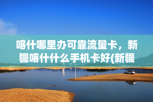 喀什哪里办可靠流量卡，新疆喀什什么手机卡好(新疆喀什有4g网络吗)