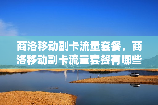 商洛移动副卡流量套餐，商洛移动副卡流量套餐有哪些(商洛市移动公司地址)