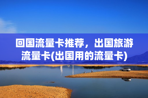 回国流量卡推荐，出国旅游流量卡(出国用的流量卡)