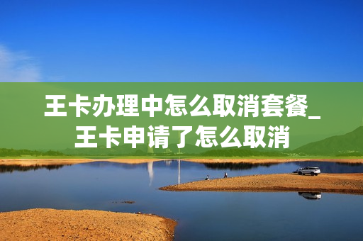 王卡办理中怎么取消套餐_王卡申请了怎么取消