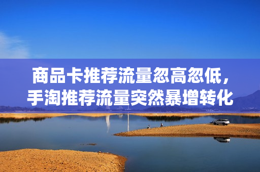 商品卡推荐流量忽高忽低，手淘推荐流量突然暴增转化低(手淘推荐流量不稳定)