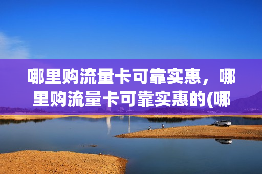 哪里购流量卡可靠实惠，哪里购流量卡可靠实惠的(哪里买流量卡便宜好用)