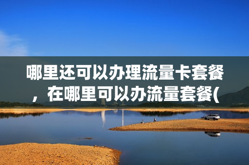 哪里还可以办理流量卡套餐，在哪里可以办流量套餐(哪里办流量套餐便宜)