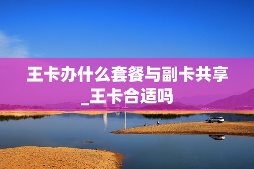 王卡办什么套餐与副卡共享_王卡合适吗