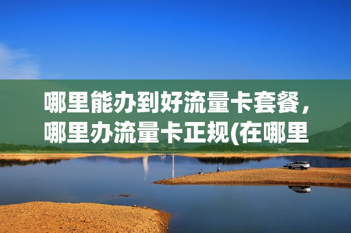 哪里能办到好流量卡套餐，哪里办流量卡正规(在哪里办流量卡好)