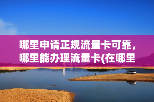 哪里申请正规流量卡可靠，哪里能办理流量卡(在哪里可以办流量卡)