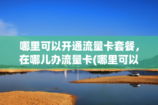 哪里可以开通流量卡套餐，在哪儿办流量卡(哪里可以办到流量卡)