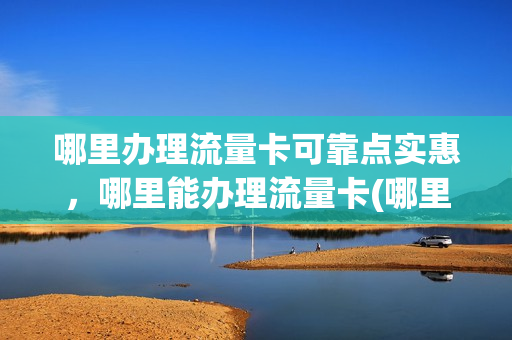 哪里办理流量卡可靠点实惠，哪里能办理流量卡(哪里有办流量卡的)