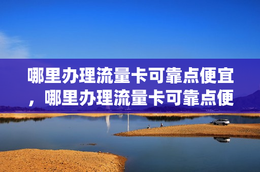 哪里办理流量卡可靠点便宜，哪里办理流量卡可靠点便宜的(哪里办流量卡正规)