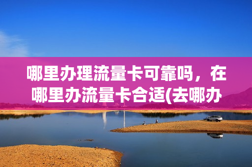 哪里办理流量卡可靠吗，在哪里办流量卡合适(去哪办流量卡好)