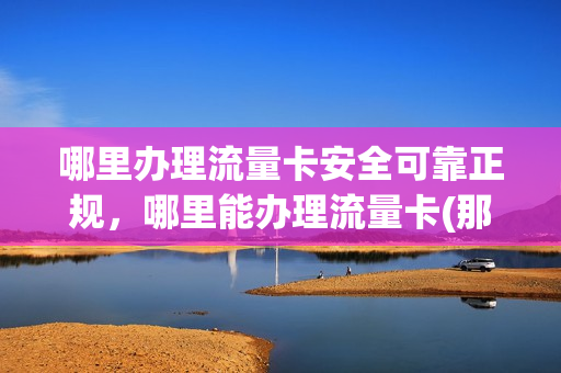 哪里办理流量卡安全可靠正规，哪里能办理流量卡(那里可以办理流量卡)
