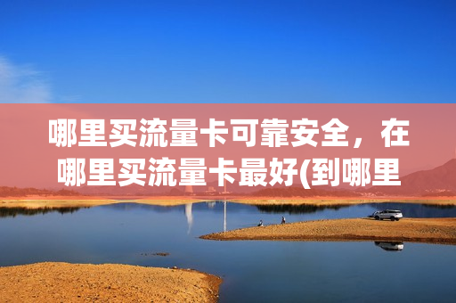 哪里买流量卡可靠安全，在哪里买流量卡最好(到哪里买流量卡最划算)