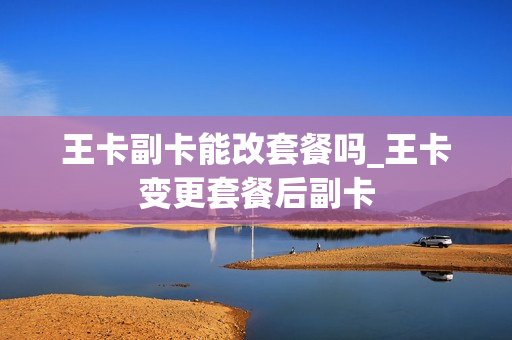 王卡副卡能改套餐吗_王卡变更套餐后副卡