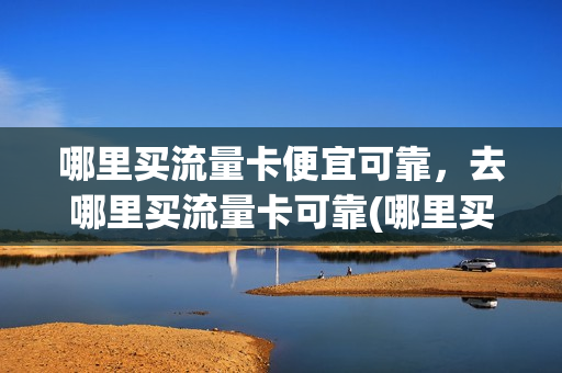 哪里买流量卡便宜可靠，去哪里买流量卡可靠(哪里买流量卡便宜好用)