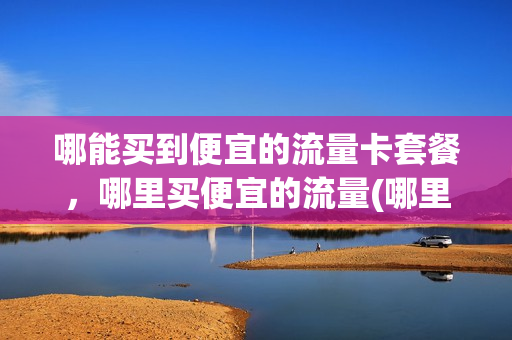 哪能买到便宜的流量卡套餐，哪里买便宜的流量(哪里买流量卡便宜好用)