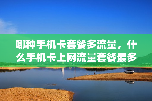 哪种手机卡套餐多流量，什么手机卡上网流量套餐最多 最划算(什么手机卡流量实惠)