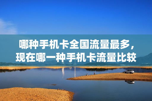 哪种手机卡全国流量最多，现在哪一种手机卡流量比较多(哪的手机卡流量多)