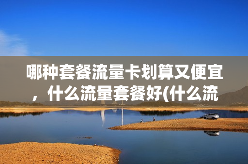 哪种套餐流量卡划算又便宜，什么流量套餐好(什么流量套餐卡好用又划算)