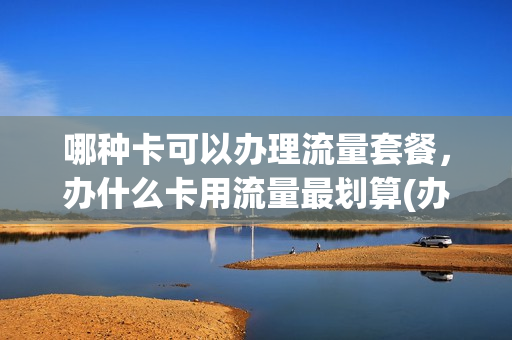 哪种卡可以办理流量套餐，办什么卡用流量最划算(办什么流量卡划得来)