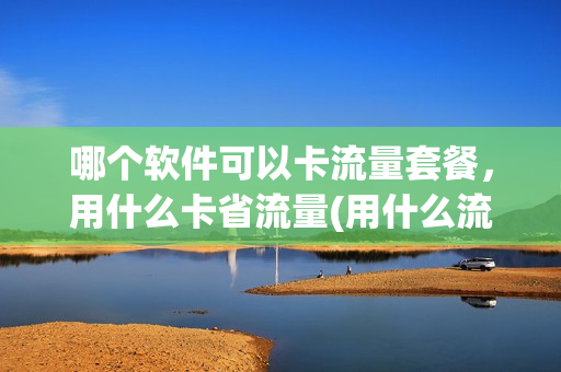 哪个软件可以卡流量套餐，用什么卡省流量(用什么流量卡省钱)