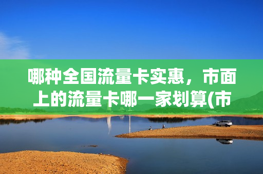 哪种全国流量卡实惠，市面上的流量卡哪一家划算(市面上哪个流量卡好用)