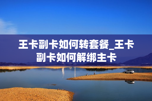 王卡副卡如何转套餐_王卡副卡如何解绑主卡